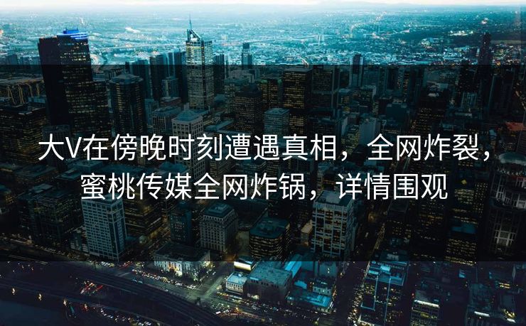 大V在傍晚时刻遭遇真相，全网炸裂，蜜桃传媒全网炸锅，详情围观