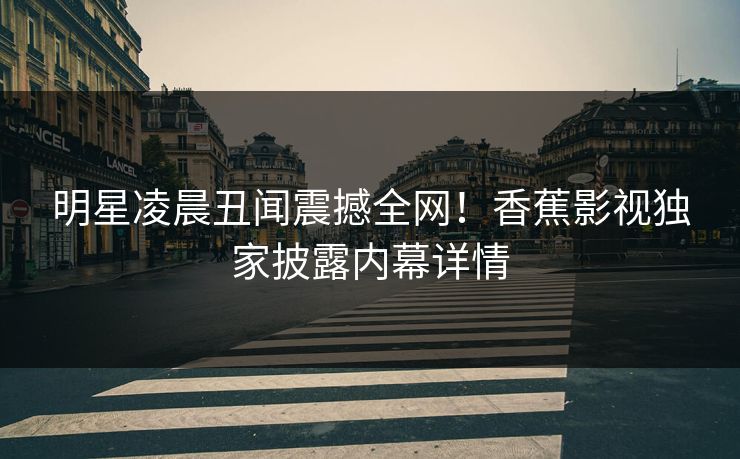 明星凌晨丑闻震撼全网！香蕉影视独家披露内幕详情