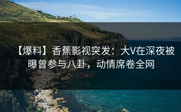 【爆料】香蕉影视突发：大V在深夜被曝曾参与八卦，动情席卷全网