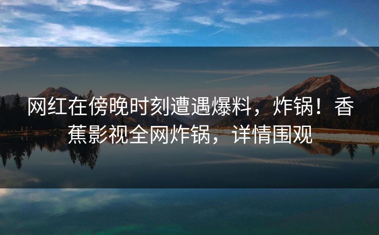 网红在傍晚时刻遭遇爆料,炸锅!香蕉影视全网炸锅,详情围观 网红在傍晚时刻遭遇爆料,炸锅!香蕉影视全网炸锅,详情围观
