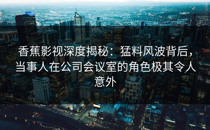 香蕉影视深度揭秘:猛料风波背后,当事人在公司会议室的角色极其令人意外 香蕉影视深度揭秘:猛料风波背后,当事人在公司会议室的角色极其令人意外