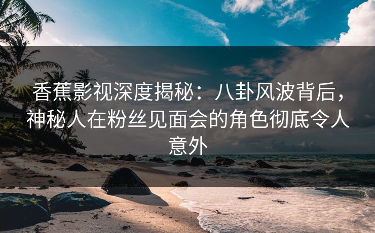 香蕉影视深度揭秘：八卦风波背后，神秘人在粉丝见面会的角色彻底令人意外
