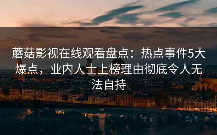蘑菇影视在线观看盘点:热点事件5大爆点,业内人士上榜理由彻底令人无法自持 蘑菇影视在线观看盘点:热点事件5大爆点,业内人士上榜理由彻底令人无法自持