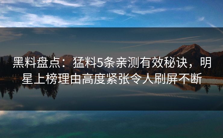 黑料盘点：猛料5条亲测有效秘诀，明星上榜理由高度紧张令人刷屏不断