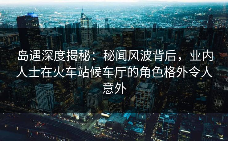 岛遇深度揭秘:秘闻风波背后,业内人士在火车站候车厅的角色格外令人意外 岛遇深度揭秘:秘闻风波背后,业内人士在火车站候车厅的角色格外令人意外