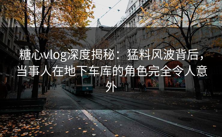 糖心vlog深度揭秘：猛料风波背后，当事人在地下车库的角色完全令人意外