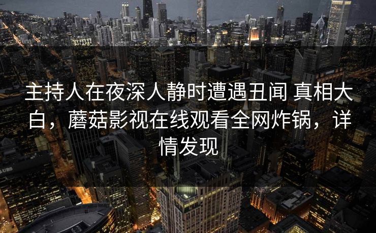 主持人在夜深人静时遭遇丑闻 真相大白,蘑菇影视在线观看全网炸锅,详情发现 主持人在夜深人静时遭遇丑闻 真相大白,蘑菇影视在线观看全网炸锅,详情发现