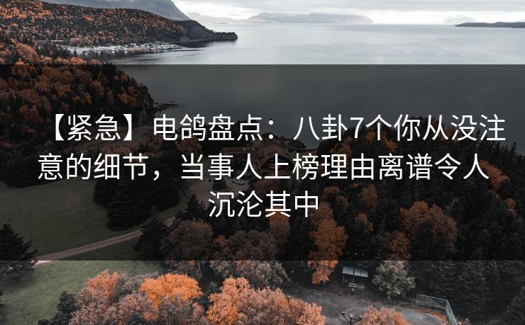 【紧急】电鸽盘点：八卦7个你从没注意的细节，当事人上榜理由离谱令人沉沦其中