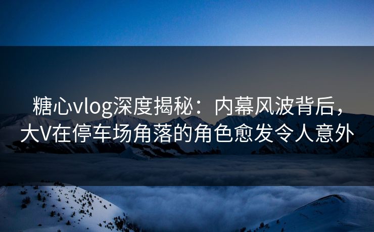 糖心vlog深度揭秘:内幕风波背后,大V在停车场角落的角色愈发令人意外 糖心vlog深度揭秘:内幕风波背后,大V在停车场角落的角色愈发令人意外