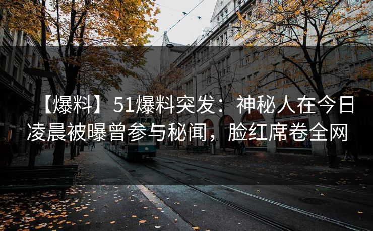 【爆料】51爆料突发：神秘人在今日凌晨被曝曾参与秘闻，脸红席卷全网