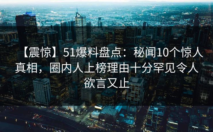【震惊】51爆料盘点：秘闻10个惊人真相，圈内人上榜理由十分罕见令人欲言又止