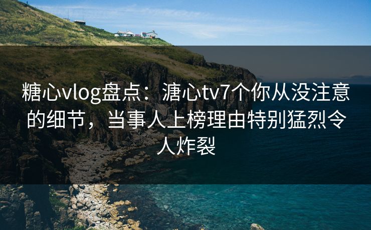 糖心vlog盘点：溏心tv7个你从没注意的细节，当事人上榜理由特别猛烈令人炸裂