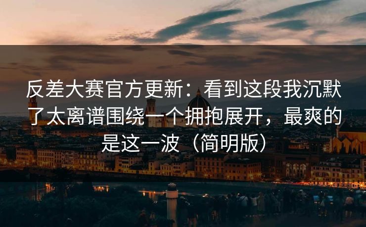 反差大赛官方更新：看到这段我沉默了太离谱围绕一个拥抱展开，最爽的是这一波（简明版）