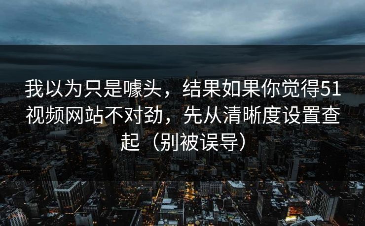 我以为只是噱头，结果如果你觉得51视频网站不对劲，先从清晰度设置查起（别被误导）