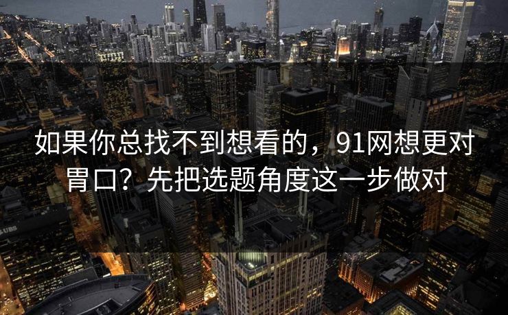 如果你总找不到想看的，91网想更对胃口？先把选题角度这一步做对