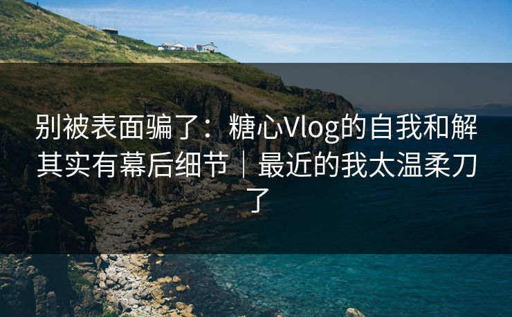 别被表面骗了：糖心Vlog的自我和解其实有幕后细节｜最近的我太温柔刀了