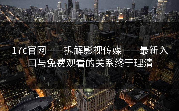 17c官网——拆解影视传媒——最新入口与免费观看的关系终于理清