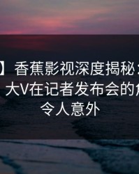 【速报】香蕉影视深度揭秘：内幕风波背后，大V在记者发布会的角色彻底令人意外