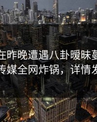 神秘人在昨晚遭遇八卦暧昧蔓延，蜜桃传媒全网炸锅，详情发现