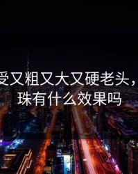 特黄做受又粗又大又硬老头，男士入珠有什么效果吗