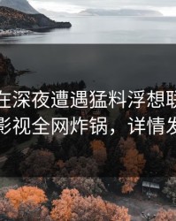 神秘人在深夜遭遇猛料浮想联翩，香蕉影视全网炸锅，详情发现