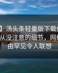 【爆料】汤头条轻量版下载盘点：猛料7个你从没注意的细节，网红上榜理由罕见令人联想