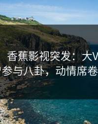 【爆料】香蕉影视突发：大V在深夜被曝曾参与八卦，动情席卷全网