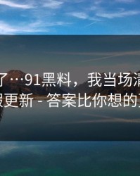 忍不了了…91黑料，我当场清醒：原来是假更新 - 答案比你想的更简单