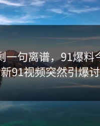 看完只剩一句离谱，91爆料今日大赛和新91视频突然引爆讨论