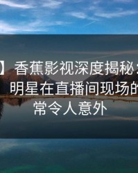 【震惊】香蕉影视深度揭秘：花絮风波背后，明星在直播间现场的角色异常令人意外