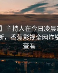 【速报】主持人在今日凌晨遭遇猛料刷屏不断，香蕉影视全网炸锅，详情查看