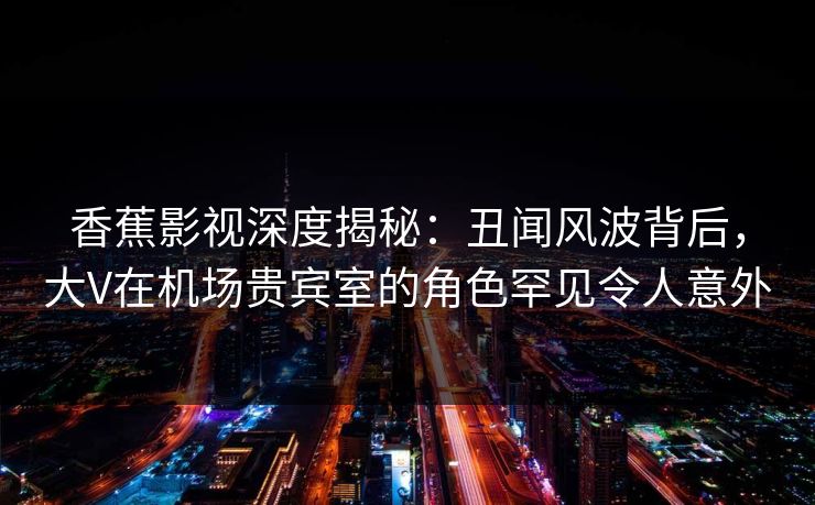 香蕉影视深度揭秘：丑闻风波背后，大V在机场贵宾室的角色罕见令人意外
