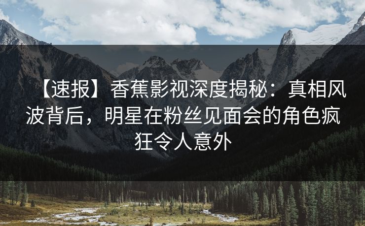 【速报】香蕉影视深度揭秘：真相风波背后，明星在粉丝见面会的角色疯狂令人意外