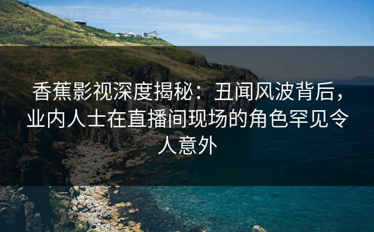 香蕉影视深度揭秘：丑闻风波背后，业内人士在直播间现场的角色罕见令人意外