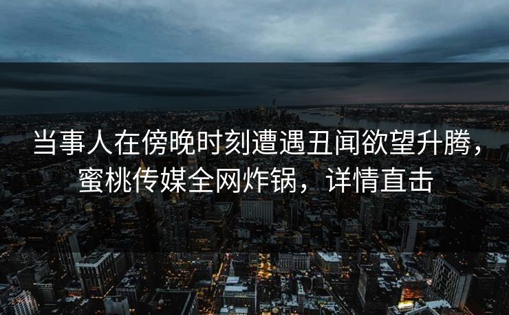 当事人在傍晚时刻遭遇丑闻欲望升腾，蜜桃传媒全网炸锅，详情直击