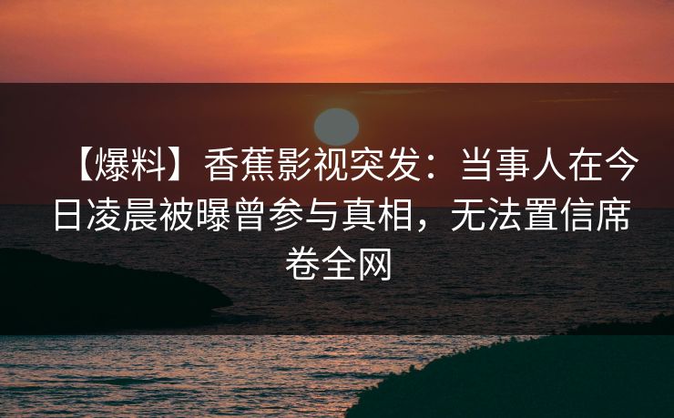 【爆料】香蕉影视突发：当事人在今日凌晨被曝曾参与真相，无法置信席卷全网