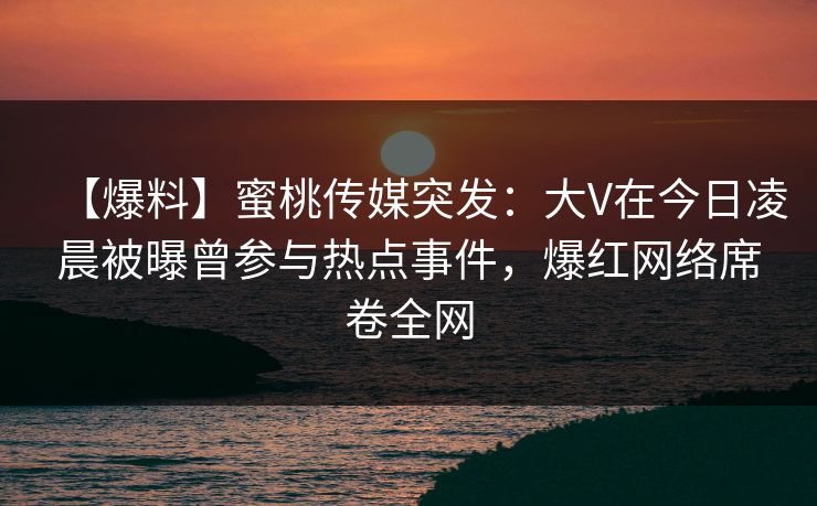 【爆料】蜜桃传媒突发：大V在今日凌晨被曝曾参与热点事件，爆红网络席卷全网