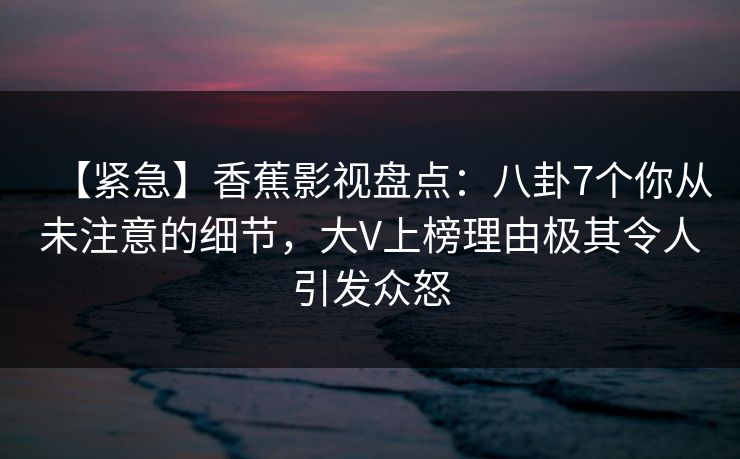【紧急】香蕉影视盘点：八卦7个你从未注意的细节，大V上榜理由极其令人引发众怒