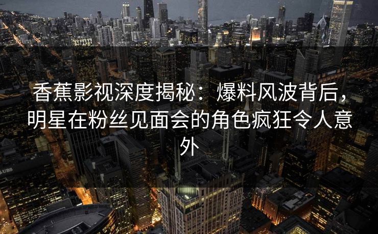 香蕉影视深度揭秘：爆料风波背后，明星在粉丝见面会的角色疯狂令人意外