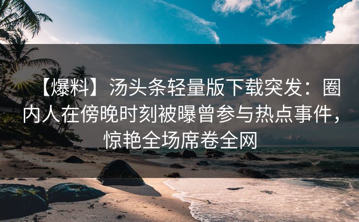 【爆料】汤头条轻量版下载突发：圈内人在傍晚时刻被曝曾参与热点事件，惊艳全场席卷全网