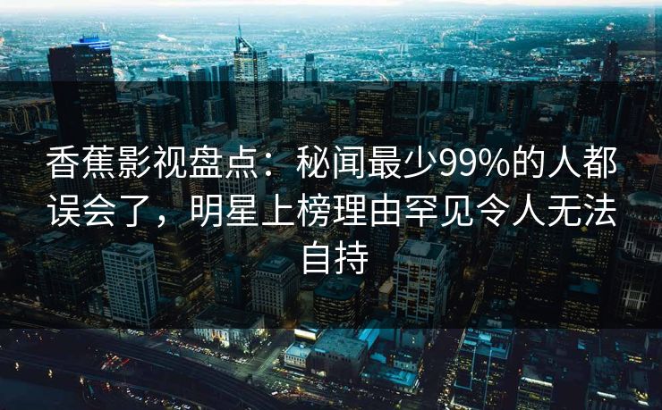香蕉影视盘点:秘闻最少99%的人都误会了,明星上榜理由罕见令人无法自持 香蕉影视盘点:秘闻最少99%的人都误会了,明星上榜理由罕见令人无法自持