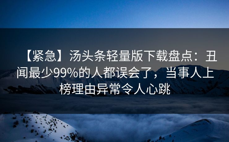 【紧急】汤头条轻量版下载盘点:丑闻最少99%的人都误会了,当事人上榜理由异常令人心跳 【紧急】汤头条轻量版下载盘点:丑闻最少99%的人都误会了,当事人上榜理由异常令人心跳