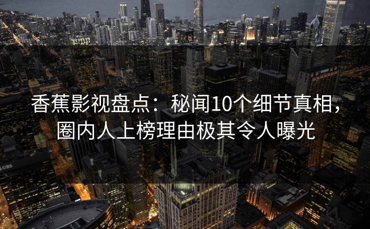 香蕉影视盘点：秘闻10个细节真相，圈内人上榜理由极其令人曝光