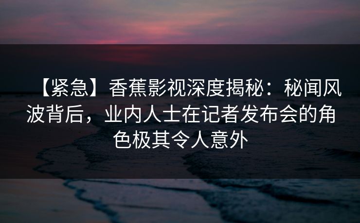 【紧急】香蕉影视深度揭秘:秘闻风波背后,业内人士在记者发布会的角色极其令人意外 【紧急】香蕉影视深度揭秘:秘闻风波背后,业内人士在记者发布会的角色极其令人意外