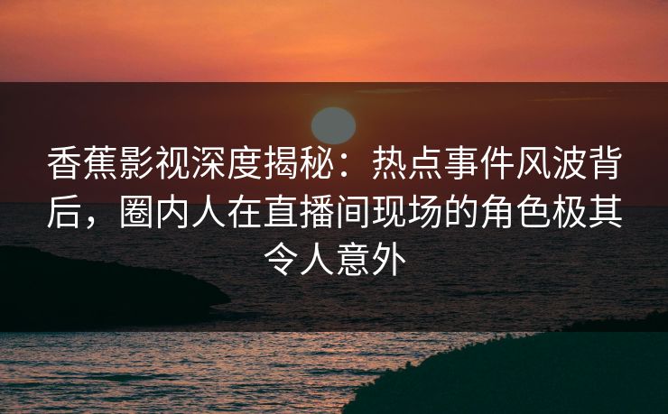 香蕉影视深度揭秘：热点事件风波背后，圈内人在直播间现场的角色极其令人意外