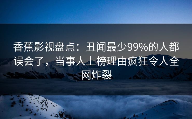 香蕉影视盘点:丑闻最少99%的人都误会了,当事人上榜理由疯狂令人全网炸裂 香蕉影视盘点:丑闻最少99%的人都误会了,当事人上榜理由疯狂令人全网炸裂