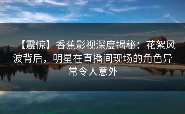 【震惊】香蕉影视深度揭秘：花絮风波背后，明星在直播间现场的角色异常令人意外