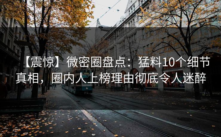【震惊】微密圈盘点:猛料10个细节真相,圈内人上榜理由彻底令人迷醉 【震惊】微密圈盘点:猛料10个细节真相,圈内人上榜理由彻底令人迷醉
