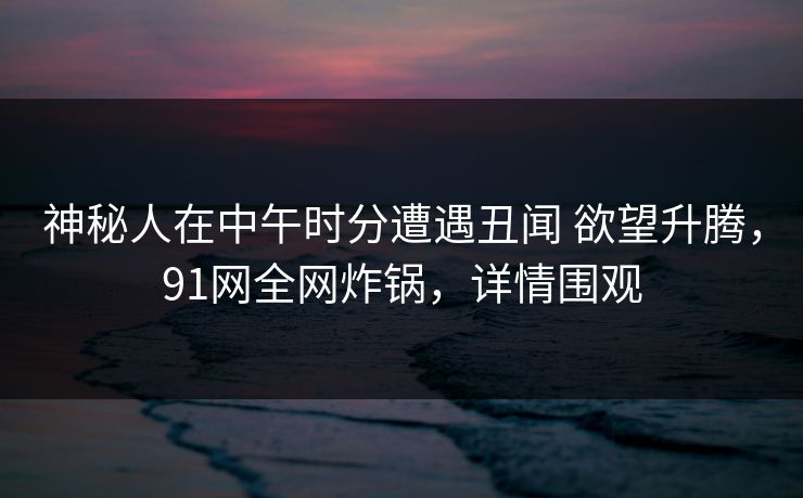神秘人在中午时分遭遇丑闻 欲望升腾,91网全网炸锅,详情围观 神秘人在中午时分遭遇丑闻 欲望升腾,91网全网炸锅,详情围观