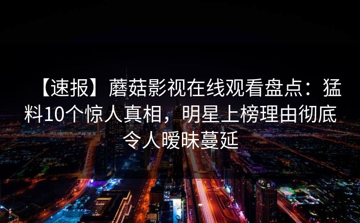 【速报】蘑菇影视在线观看盘点:猛料10个惊人真相,明星上榜理由彻底令人暧昧蔓延 【速报】蘑菇影视在线观看盘点:猛料10个惊人真相,明星上榜理由彻底令人暧昧蔓延